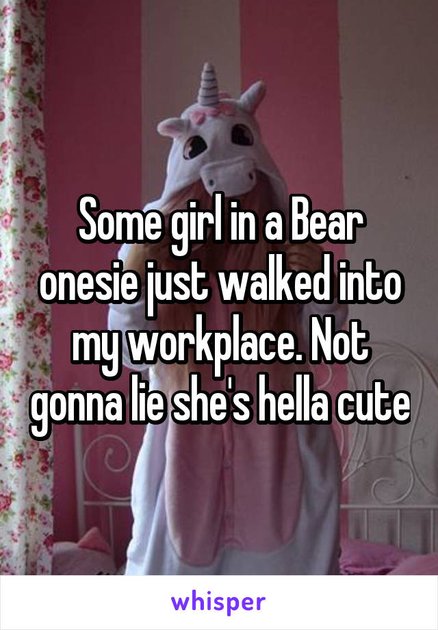 Some girl in a Bear onesie just walked into my workplace. Not gonna lie she's hella cute