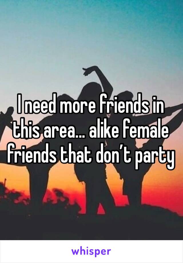 I need more friends in this area... alike female friends that don’t party 