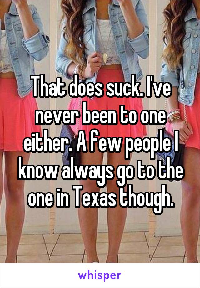 That does suck. I've never been to one either. A few people I know always go to the one in Texas though.