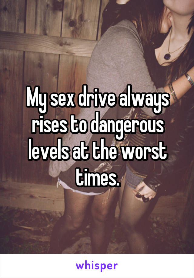 My sex drive always rises to dangerous levels at the worst times.
