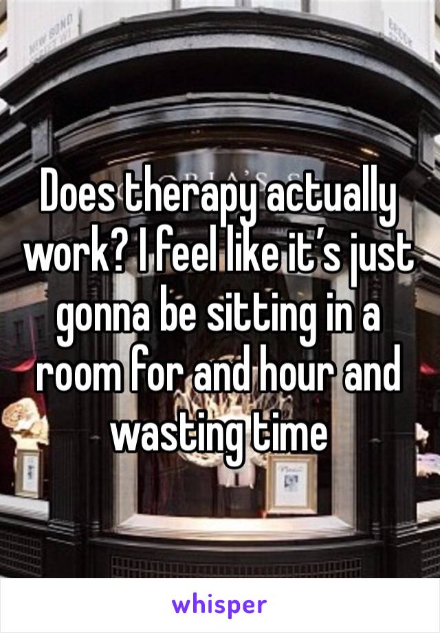 Does therapy actually work? I feel like it’s just gonna be sitting in a room for and hour and wasting time 