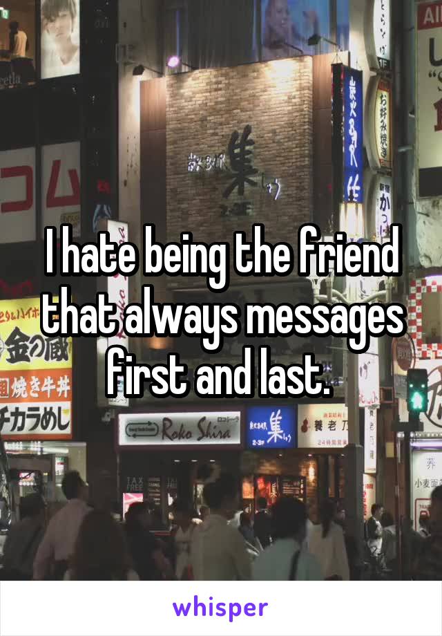 I hate being the friend that always messages first and last. 