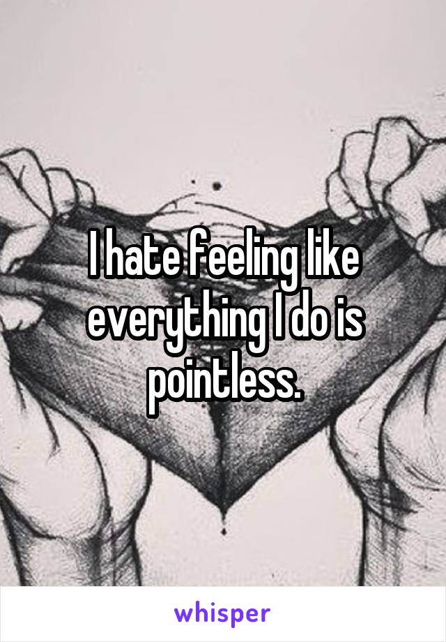 I hate feeling like everything I do is pointless.