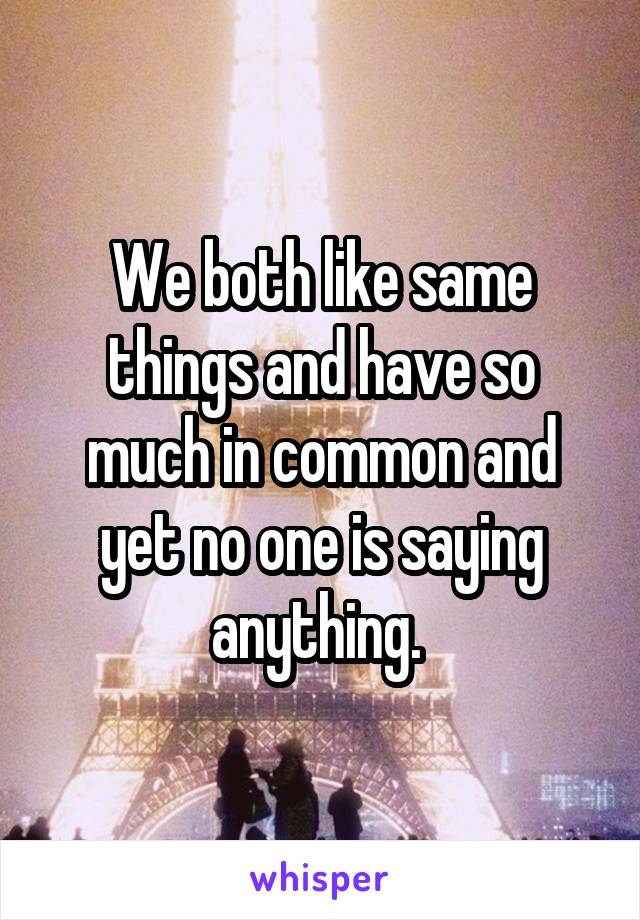 We both like same things and have so much in common and yet no one is saying anything. 