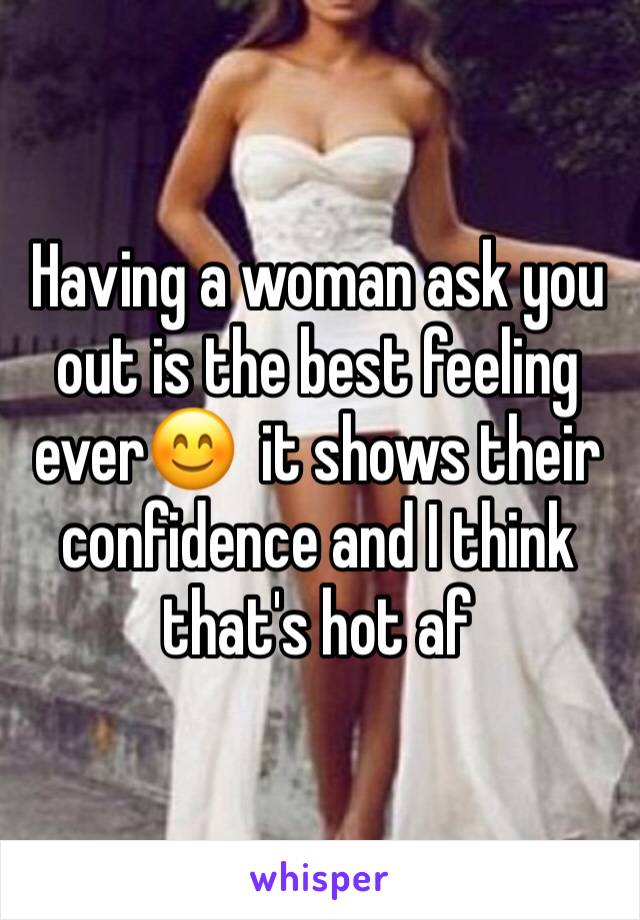 Having a woman ask you out is the best feeling ever😊  it shows their confidence and I think that's hot af 