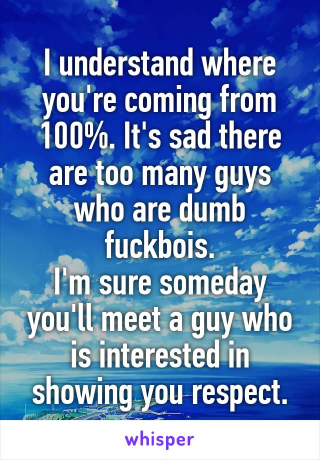 I understand where you're coming from 100%. It's sad there are too many guys who are dumb fuckbois.
I'm sure someday you'll meet a guy who is interested in showing you respect.
