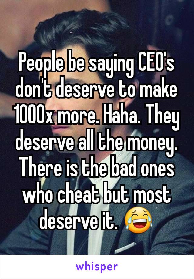 People be saying CEO's don't deserve to make 1000x more. Haha. They deserve all the money. There is the bad ones who cheat but most deserve it. 😂