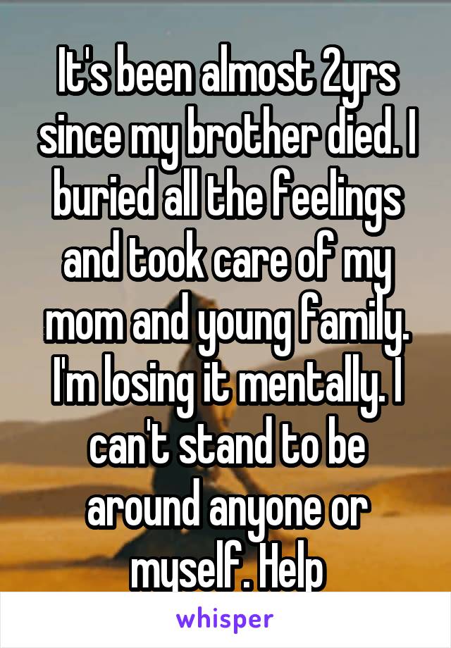 It's been almost 2yrs since my brother died. I buried all the feelings and took care of my mom and young family.
I'm losing it mentally. I can't stand to be around anyone or myself. Help