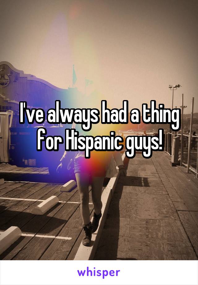 I've always had a thing for Hispanic guys!
