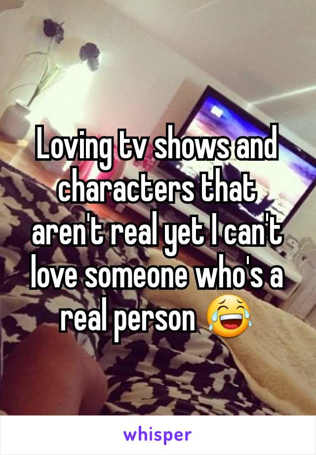 Loving tv shows and characters that aren't real yet I can't love someone who's a real person 😂