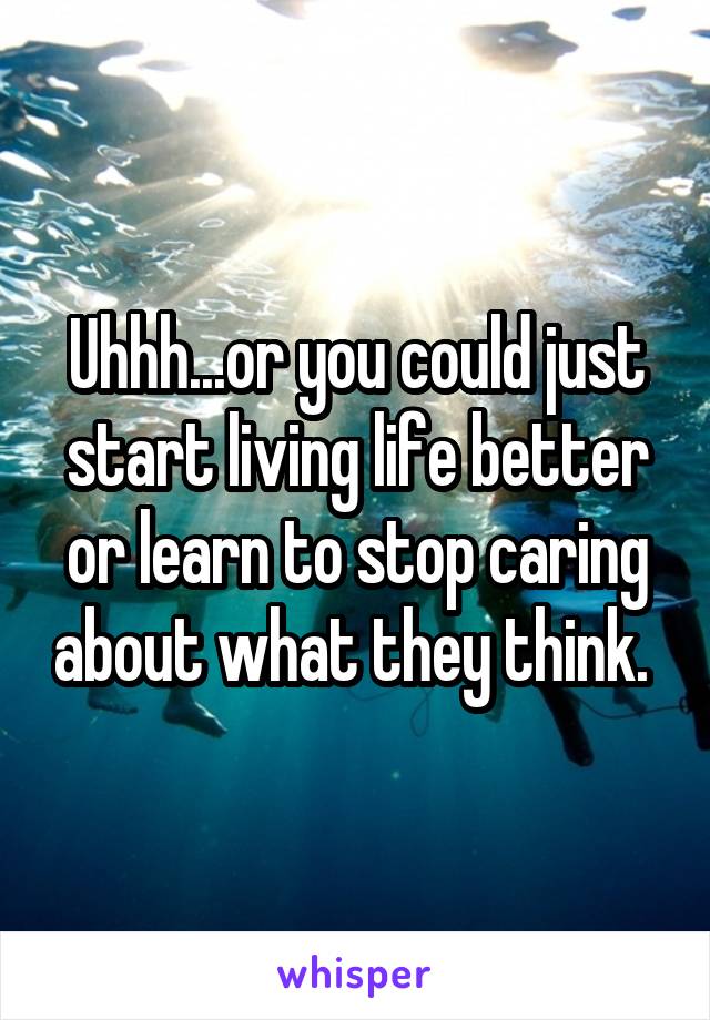 Uhhh...or you could just start living life better or learn to stop caring about what they think. 