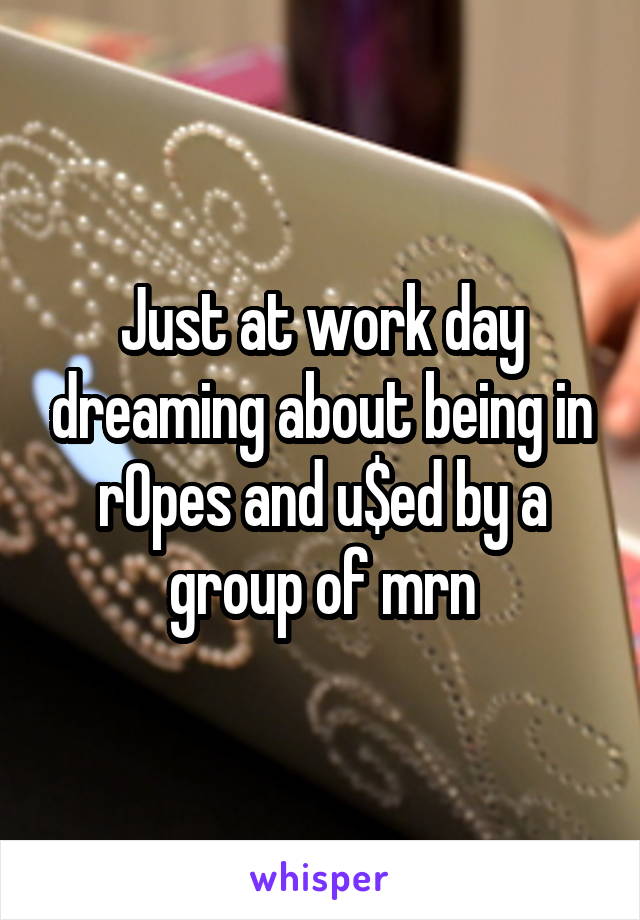 Just at work day dreaming about being in r0pes and u$ed by a group of mrn