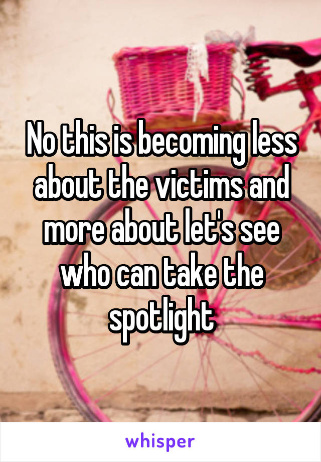 No this is becoming less about the victims and more about let's see who can take the spotlight