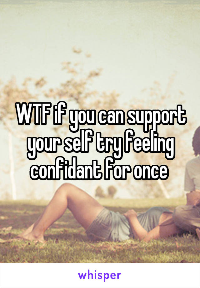 WTF if you can support your self try feeling confidant for once 