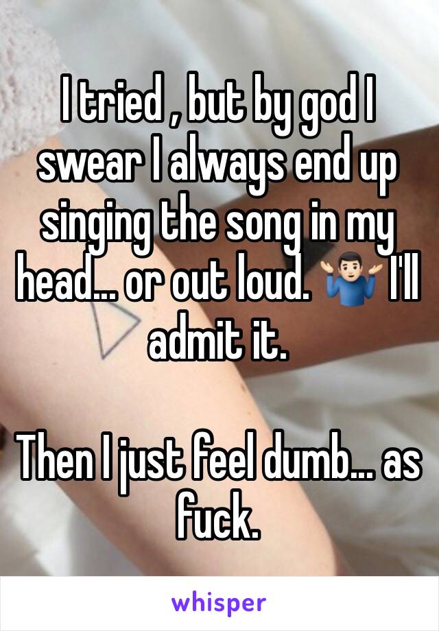 I tried , but by god I swear I always end up singing the song in my head... or out loud. 🤷🏻‍♂️ I'll admit it. 

Then I just feel dumb... as fuck. 