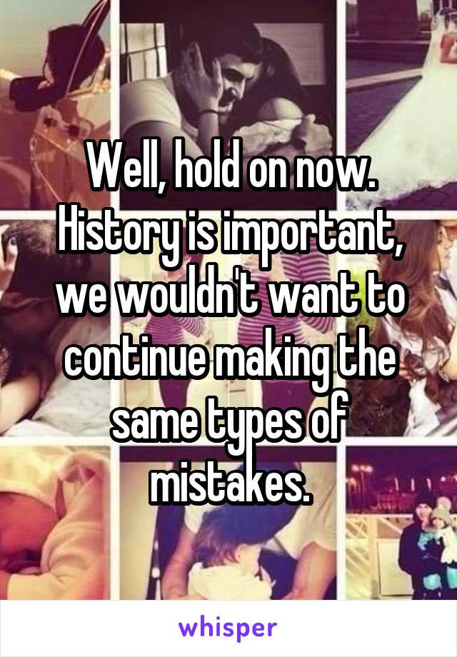 Well, hold on now. History is important, we wouldn't want to continue making the same types of mistakes.