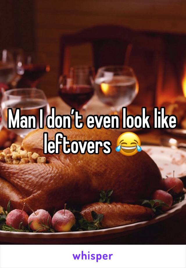 Man I don’t even look like leftovers 😂