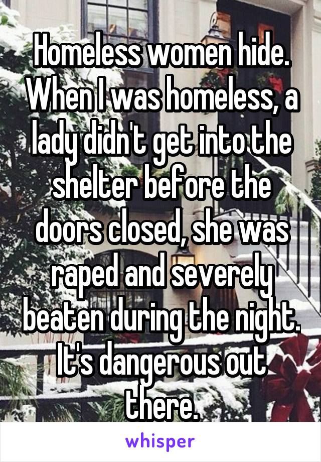 Homeless women hide. When I was homeless, a lady didn't get into the shelter before the doors closed, she was raped and severely beaten during the night. It's dangerous out there.