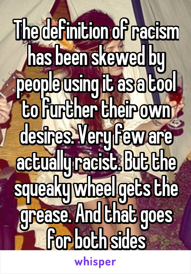 The definition of racism has been skewed by people using it as a tool to further their own desires. Very few are actually racist. But the squeaky wheel gets the grease. And that goes for both sides