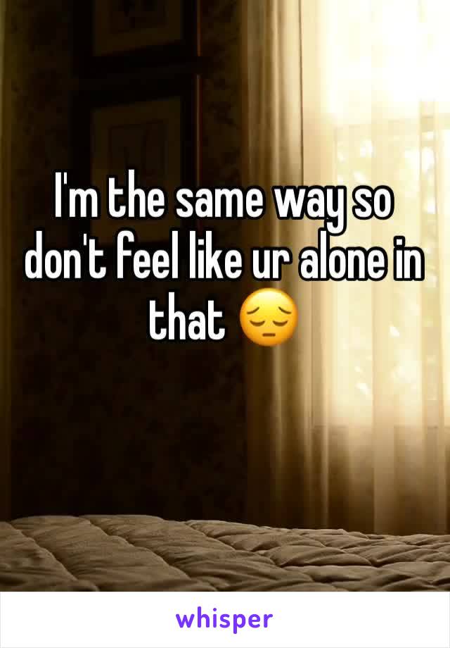 I'm the same way so don't feel like ur alone in that 😔