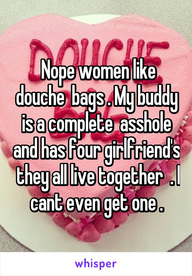  Nope women like douche  bags . My buddy is a complete  asshole and has four girlfriend's  they all live together  . I cant even get one .