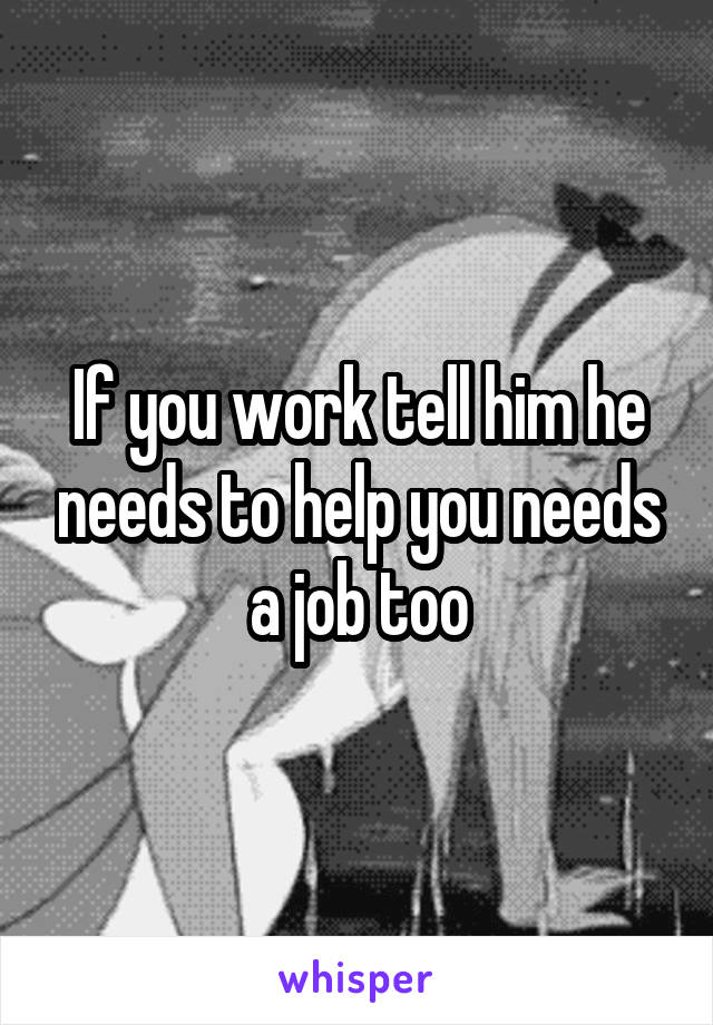 If you work tell him he needs to help you needs a job too
