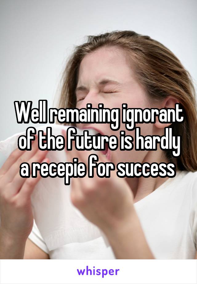 Well remaining ignorant of the future is hardly a recepie for success 