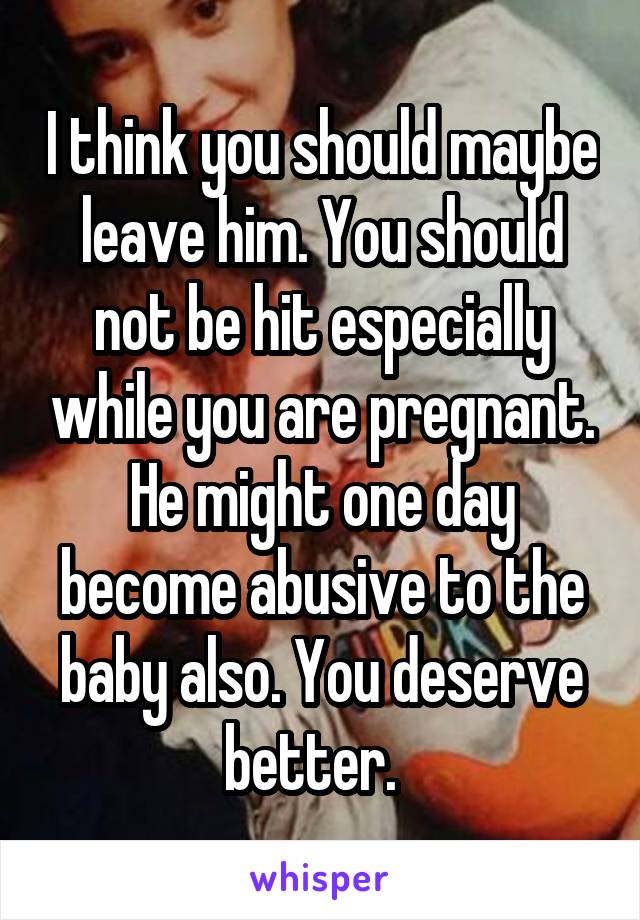 I think you should maybe leave him. You should not be hit especially while you are pregnant. He might one day become abusive to the baby also. You deserve better.  