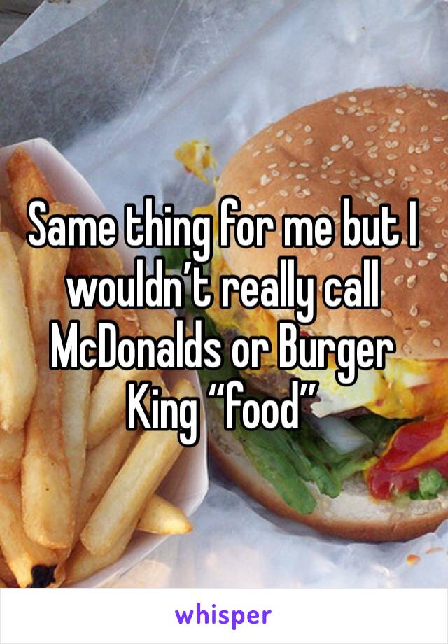 Same thing for me but I wouldn’t really call McDonalds or Burger King “food”