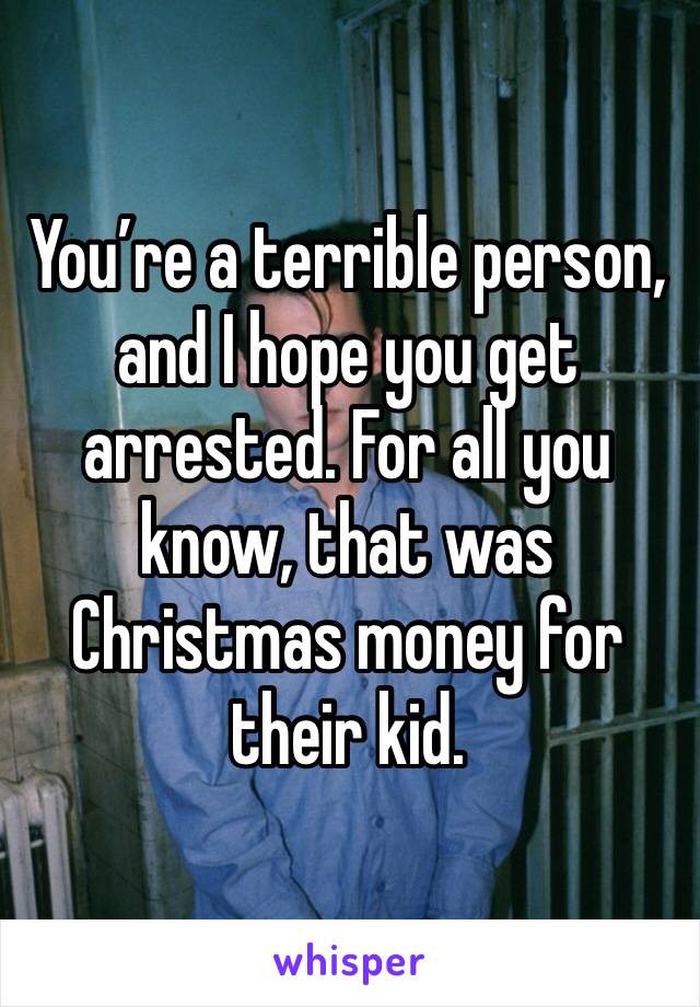 You’re a terrible person, and I hope you get arrested. For all you know, that was Christmas money for their kid. 