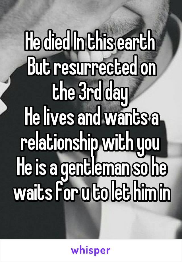 He died In this earth 
But resurrected on the 3rd day 
He lives and wants a relationship with you 
He is a gentleman so he waits for u to let him in 