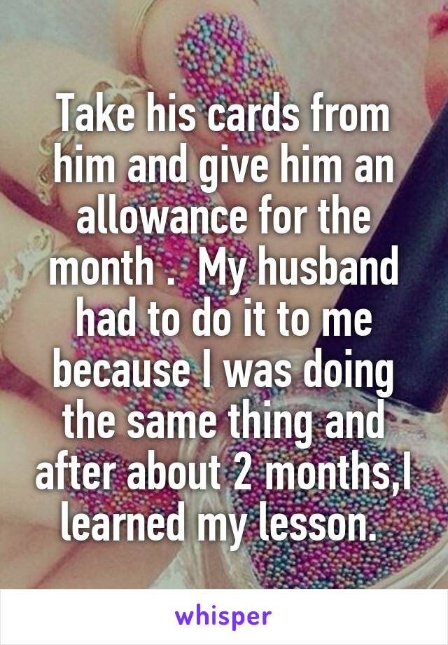 Take his cards from him and give him an allowance for the month .  My husband had to do it to me because I was doing the same thing and after about 2 months,I learned my lesson. 