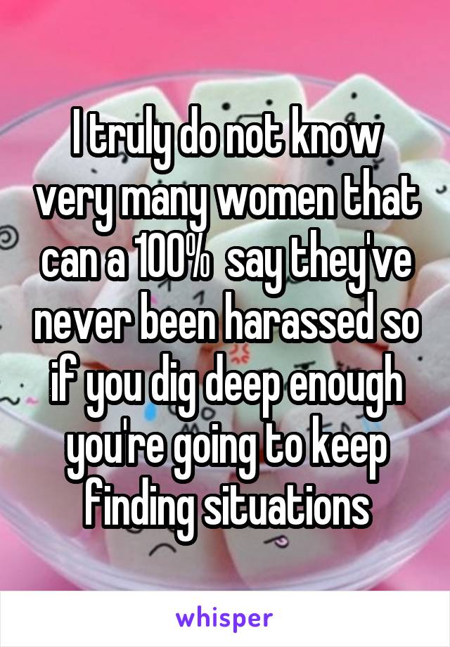 I truly do not know very many women that can a 100%  say they've never been harassed so if you dig deep enough you're going to keep finding situations