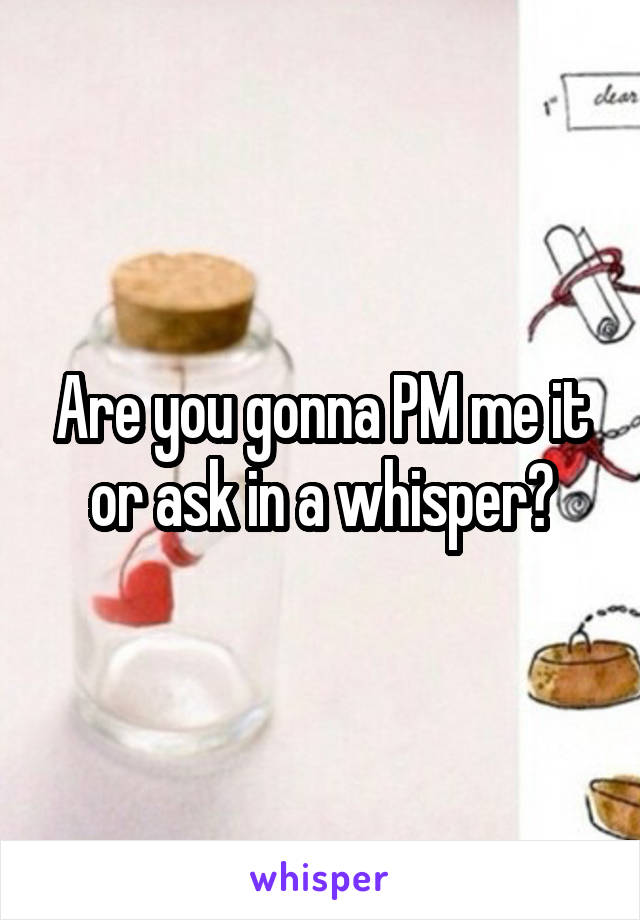 Are you gonna PM me it or ask in a whisper?