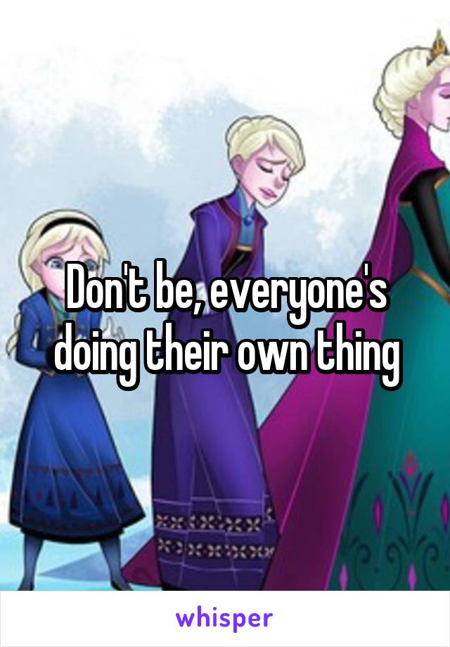 Don't be, everyone's doing their own thing