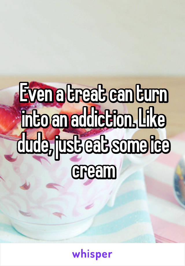 Even a treat can turn into an addiction. Like dude, just eat some ice cream