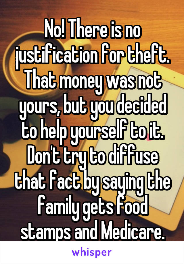 No! There is no justification for theft. That money was not yours, but you decided to help yourself to it. Don't try to diffuse that fact by saying the family gets food stamps and Medicare.