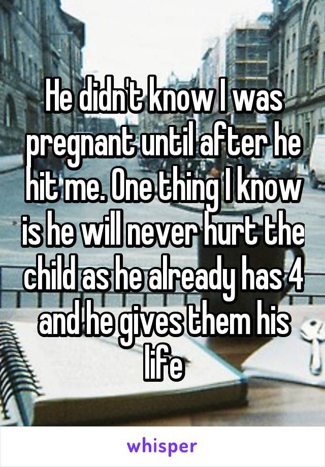 He didn't know I was pregnant until after he hit me. One thing I know is he will never hurt the child as he already has 4 and he gives them his life