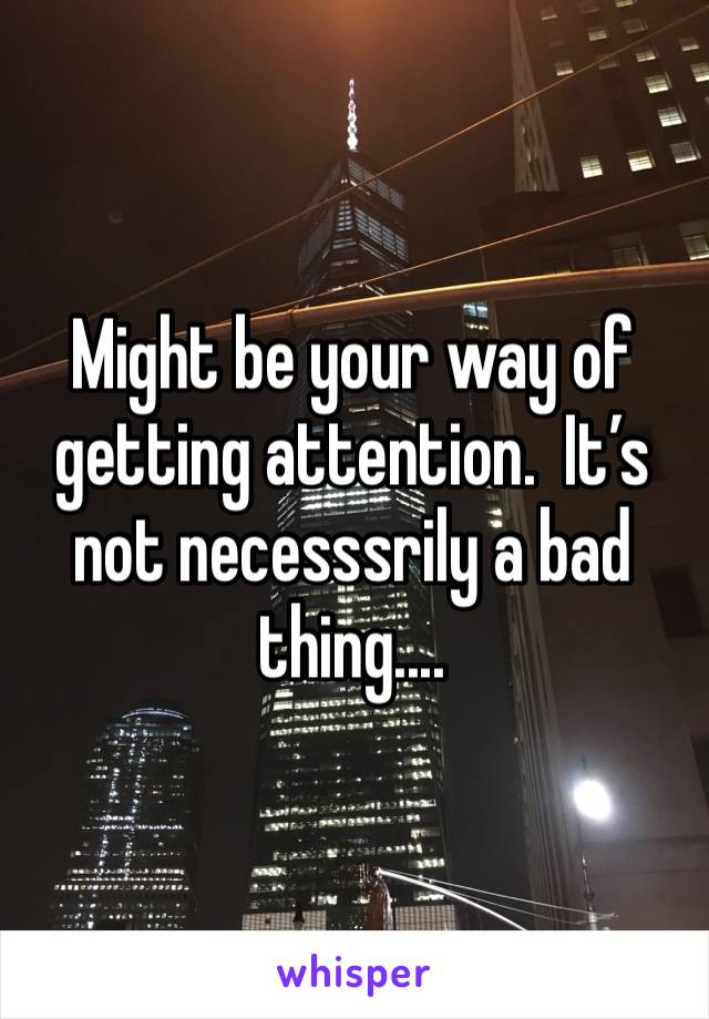 Might be your way of getting attention.  It’s not necesssrily a bad thing....