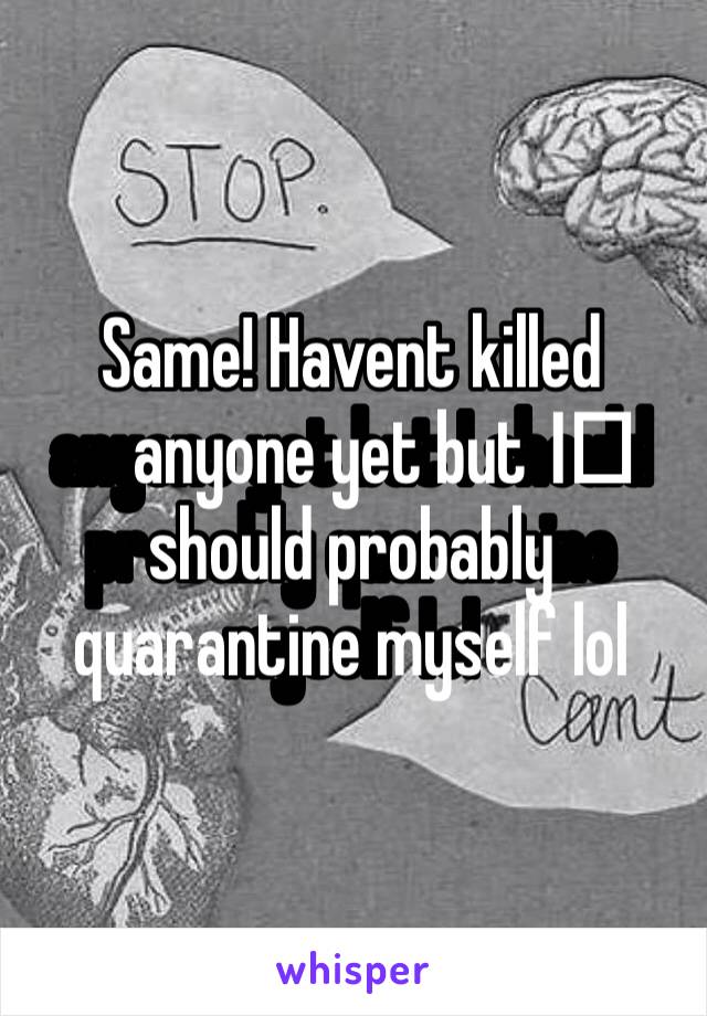 Same! Havent killed anyone yet but I️ should probably quarantine myself lol