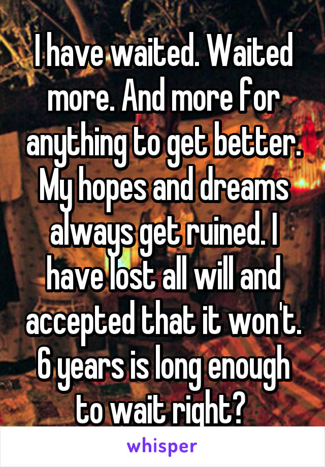 I have waited. Waited more. And more for anything to get better. My hopes and dreams always get ruined. I have lost all will and accepted that it won't. 6 years is long enough to wait right? 