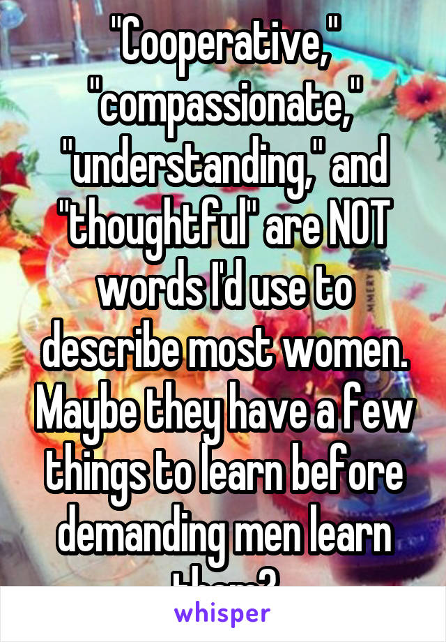 "Cooperative," "compassionate," "understanding," and "thoughtful" are NOT words I'd use to describe most women. Maybe they have a few things to learn before demanding men learn them?