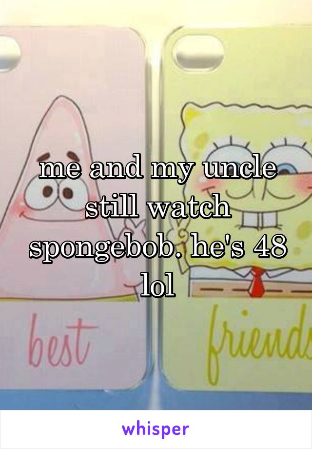 me and my uncle still watch spongebob. he's 48 lol