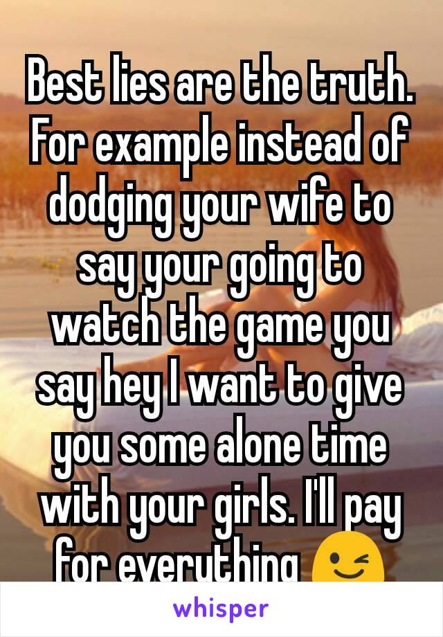 Best lies are the truth. For example instead of dodging your wife to say your going to watch the game you say hey I want to give you some alone time with your girls. I'll pay for everything 😉