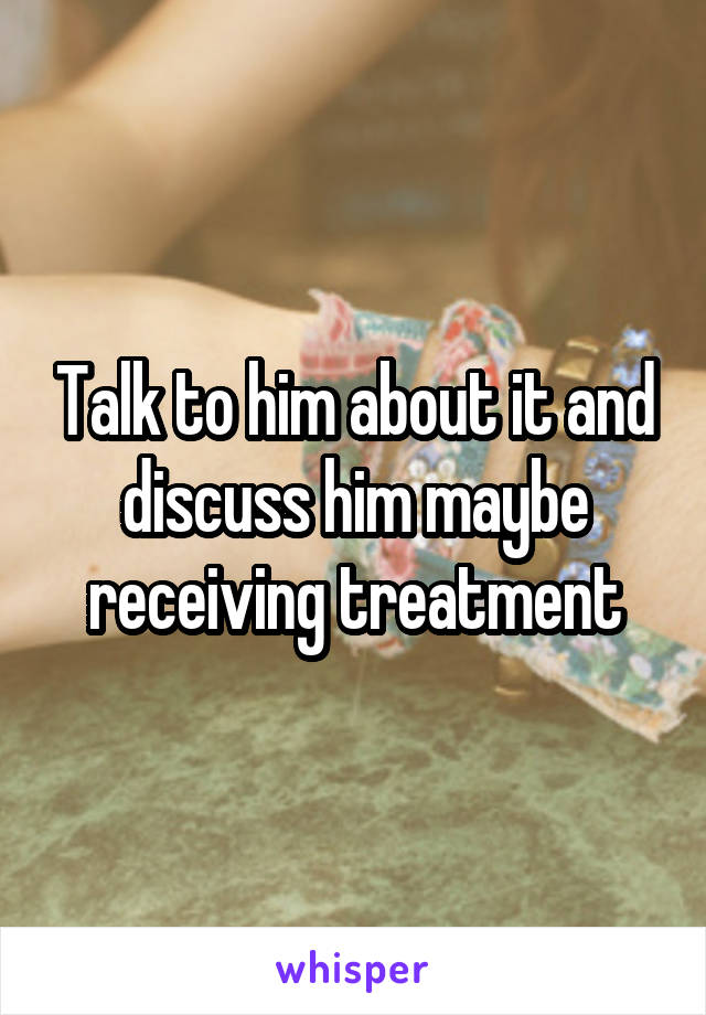 Talk to him about it and discuss him maybe receiving treatment