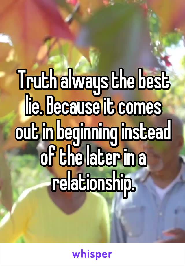 Truth always the best lie. Because it comes out in beginning instead of the later in a relationship.