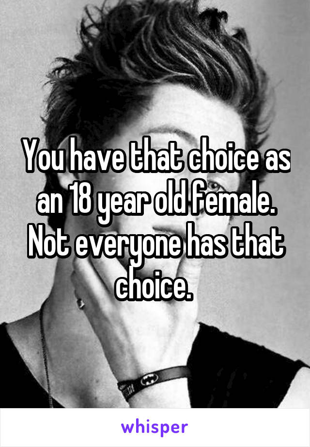You have that choice as an 18 year old female. Not everyone has that choice. 