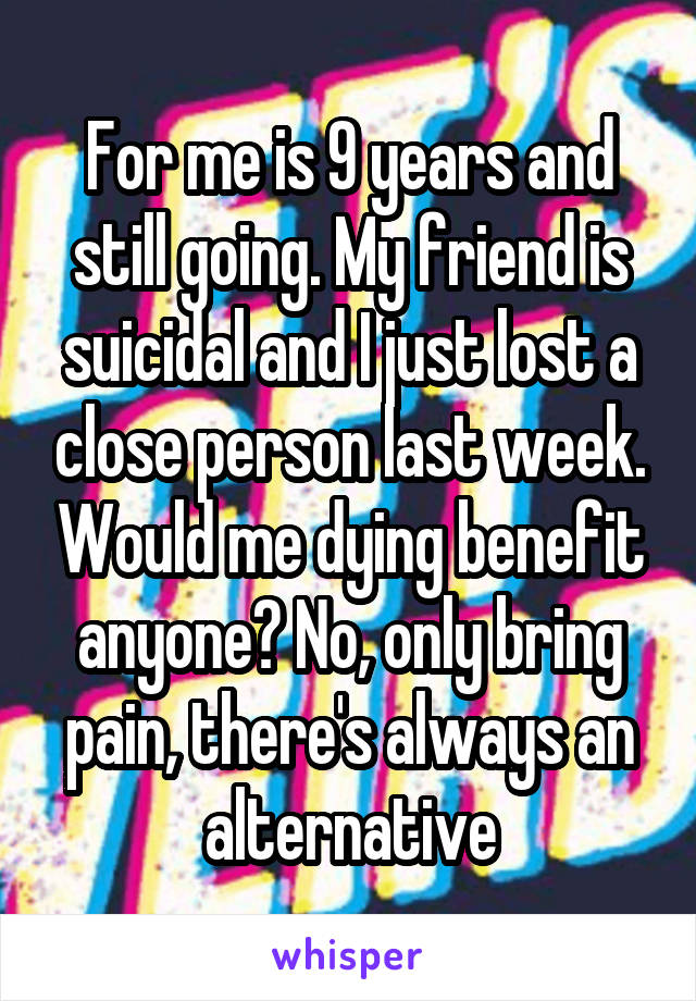 For me is 9 years and still going. My friend is suicidal and I just lost a close person last week. Would me dying benefit anyone? No, only bring pain, there's always an alternative