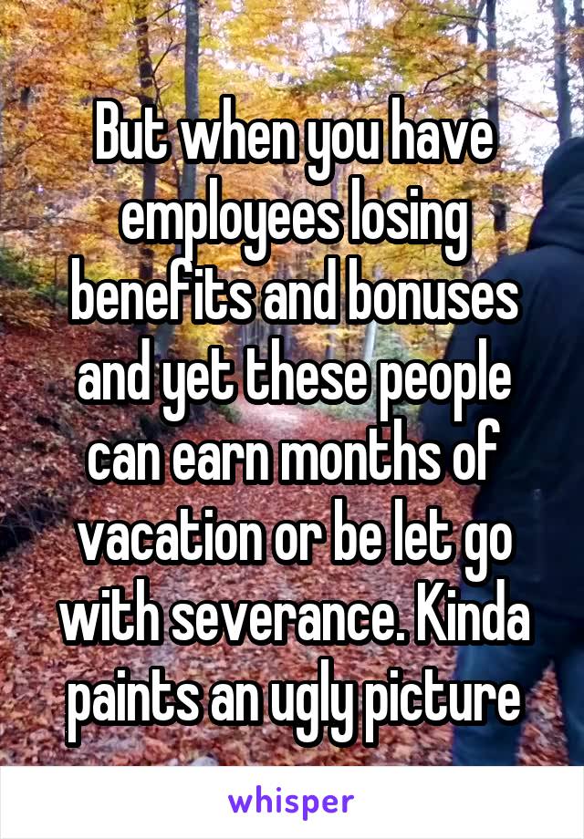But when you have employees losing benefits and bonuses and yet these people can earn months of vacation or be let go with severance. Kinda paints an ugly picture