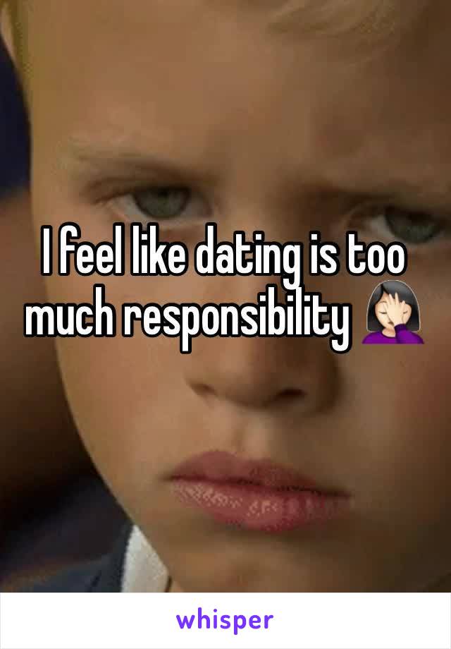 I feel like dating is too much responsibility 🤦🏻‍♀️